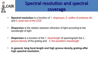 Spectral resolution and spectral
Spectral resolution and spectral
coverage
coverage
• Spectral resolution is a function of 1. dispersion, 2. widths of entrance slit
and 3. pixel size of the CCD
• Dispersion is the relation between refraction of light according to the
wavelength of light
• Dispersion is a function of the 1. focal length of spectrograph the 2.
groove density of the grating and 3. the excitation wavelength
• In general, long focal length and high groove density grating offer
high spectral resolution.
CASR
 
