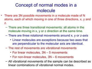 Concept of normal modes in a
molecule
• There are 3N possible movements in a molecule made of N
atoms, each of which moving in one of three directions, x, y and
z.
– There are three transitional movements: all atoms in the
molecule moving in x, y or z direction at the same time.
– There are three rotational movements around x, y or z-axis
• Linear molecules are exceptions because two axes that
are perpendicular to the molecular axis are identical.
– The rest of movements are vibrational movements
• For linear molecules, 3N – 5 movements
• For non-linear molecules, 3N – 6 movements
– All vibrational movements of the sample can be described as
linear combinations of vibrational normal modes.
 