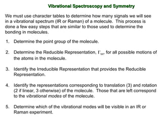 Vibrational Spectroscopy and Symmetry
Vibrational Spectroscopy and Symmetry
1. Determine the point group of the molecule.
2. Determine the Reducible Representation, tot, for all possible motions of
the atoms in the molecule.
3. Identify the Irreducible Representation that provides the Reducible
Representation.
4. Identify the representations corresponding to translation (3) and rotation
(2 if linear, 3 otherwise) of the molecule. Those that are left correspond
to the vibrational modes of the molecule.
5. Determine which of the vibrational modes will be visible in an IR or
Raman experiment.
We must use character tables to determine how many signals we will see
in a vibrational spectrum (IR or Raman) of a molecule. This process is
done a few easy steps that are similar to those used to determine the
bonding in molecules.
 