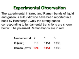 Experimental Observation
Experimental Observation
Fundamental 2 1 3
IR (cm-1
) 519 1151 1336
Raman (cm-1
) 524 1151 1336
The experimental infrared and Raman bands of liquid
and gaseous sulfur dioxide have been reported in a
book by Herzberg 7
. Only the strong bands
corresponding to fundamental transitions are shown
below. The polarized Raman bands are in red.
 