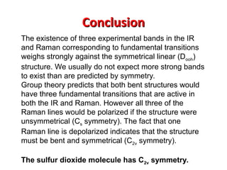 Conclusion
Conclusion
The existence of three experimental bands in the IR
and Raman corresponding to fundamental transitions
weighs strongly against the symmetrical linear (Dooh)
structure. We usually do not expect more strong bands
to exist than are predicted by symmetry.
Group theory predicts that both bent structures would
have three fundamental transitions that are active in
both the IR and Raman. However all three of the
Raman lines would be polarized if the structure were
unsymmetrical (Cs symmetry). The fact that one
Raman line is depolarized indicates that the structure
must be bent and symmetrical (C2v symmetry).
The sulfur dioxide molecule has C2v symmetry.
 
