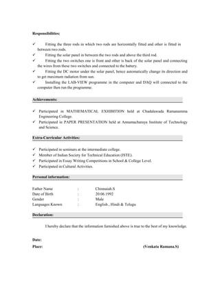 Responsibilities:
 Fitting the three rods in which two rods are horizontally fitted and other is fitted in
between two rods.
 Fitting the solar panel in between the two rods and above the third rod.
 Fitting the two switches one is front and other is back of the solar panel and connecting
the wires from these two switches and connected to the battery.
 Fitting the DC motor under the solar panel, hence automatically change its direction and
to get maximum radiation from sun.
 Installing the LAB-VIEW programme in the computer and DAQ will connected to the
computer then run the programme.
Achievements:
 Participated in MATHEMATICAL EXHIBITION held at Chadalawada Ramanamma
Engineering College.
 Participated in PAPER PRESENTATION held at Annamacharaya Institute of Technology
and Science.
Extra-Curricular Activities:
 Participated in seminars at the intermediate college.
 Member of Indian Society for Technical Education (ISTE).
 Participated in Essay Writing Competitions in School & College Level.
 Participated in Cultural Activities.
Personal information:
Father Name : Chinnaiah.S
Date of Birth : 20.06.1992
Gender : Male
Languages Known : English , Hindi & Telugu
Declaration:
I hereby declare that the information furnished above is true to the best of my knowledge.
Date:
Place: (Venkata Ramana.S)
 