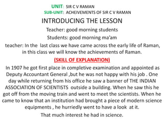 UNIT: SIR C V RAMAN
SUB-UNIT: ACHEIVEMENTS OF SIR C V RAMAN
INTRODUCING THE LESSON
Teacher: good morning students
Students: good morning ma’am
teacher: In the last class we have came across the early life of Raman,
in this class we will know the achievements of Raman.
(SKILL OF EXPLANATION)
In 1907 he got first place in completive examination and appointed as
Deputy Accountant General ,but he was not happy with his job . One
day while returning from his office he saw a banner of THE INDIAN
ASSOCIATION OF SCIENTISTS outside a building. When he saw this he
got off from the moving train and went to meet the scientists. When he
came to know that an institution had brought a piece of modern science
equipments , he hurriedly went to have a look at it.
That much interest he had in science.
 
