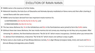 EVOLUTION OF RAMA NAMA
 RAMA nama is the essence of all the Vedas.
 Maharishi Vasishta, the Kula Guru of Dasaratha and Ikshvaku dynasty meditated on Rama nama and then after chanting it
named Rama with the same mantra.
 RAMA nama has been derived from two important moola mantras Viz.
1) ASHTAKSHARA (Om Na Mo Na Ra Ya Na Ya); and
2) PANCHAKSHARA (Na Ma Shi Va Ya);
 The two Jeeva Aksharas Viz, Ra in the Ashtakshara and Ma in the Panchakshara were joined to form the RaMa nama.
 Without these two Jeeva Aksharas, the two moola mantras do not convey any meaning nor do they carry any power. After
removing Ma akshara, the Panchakshara becomes “Na Shi Va Ya” which means inauspicious. Similarly when you remove the
Ra akshara from Ashtakshara, it becomes “Na Ya Na Ya” which means one without a way or gathi.
 Rama nama is also made up of two Bheeja Aksharas namely, Ra is Agni Bheeja (energises body, mind, and soul) and Ma is
Amruta Bheeja (reinvigorates prana Shakti)
Shankar Subramanian
 