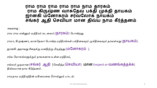 ரொம ரொம ரொம ரொம ரொம நொம தொரகம்
ரொம கிருஷ்ண வொசுததவ பக்தி முக்தி தொயகம்
ஜொனகி மதனொகரம் சர்வத ொக நொயகம்
சங்கர் ஆதி மசவியொ மொன திவ்ய நொம கீர்த்தனம்
ராம ராம என்னும் மந்திரம் கடமைப் (தாரகம்) பபான்றது.
ராமா, கிருஷ்ணா, வாசுபேவா பபான்ற மந்திரங்கள் பக்திமையும் முக்திமையும் ேரவல்ைது (தாயகம்).
ஜானகி அோவது சீமேக்கு மனதிற்கு பிடித்ேது (மன ாகரம் ),
ர்வ பைாகங்களுக்கும் நாைகனாக உள்ள மந்திரம்,
ங்கரர் முேைான (சங்கர் ஆதி )ப வித்ே (சசவியா) மா (respect or வணங்கத்தக்க)
திவ்ைமான நாம கீர்த்ேனம்.
ராமநாம மந்திரத்தின் மகிமமமை ச ால்லும் பாடல்.
meaning :
Dr. Girija Narasimhan 2
 