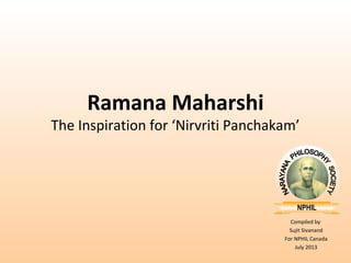 Compiled by 
Sujit Sivanand 
For NPHIL Canada 
July 2013 
Ramana Maharshi 
The Inspiration for ‘Nirvriti Panchakam’ 
 