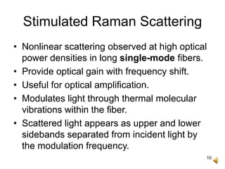 10
Stimulated Raman Scattering
• Nonlinear scattering observed at high optical
power densities in long single-mode fibers.
• Provide optical gain with frequency shift.
• Useful for optical amplification.
• Modulates light through thermal molecular
vibrations within the fiber.
• Scattered light appears as upper and lower
sidebands separated from incident light by
the modulation frequency.
 