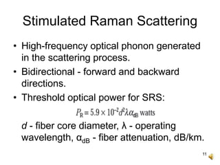 11
Stimulated Raman Scattering
• High-frequency optical phonon generated
in the scattering process.
• Bidirectional - forward and backward
directions.
• Threshold optical power for SRS:
d - fiber core diameter, λ - operating
wavelength, αdB - fiber attenuation, dB/km.
 