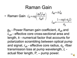 13
Raman Gain
• Raman Gain
gR - Power Raman gain coefficient, Aeff and
Leff - effective core cross-sectional area and
length, k - numerical factor that accounts for
polarization scrambling between optical pump
and signal, reff - effective core radius, αp -fiber
transmission loss at pump wavelength, L -
actual fiber length, Pp – pump power.
 