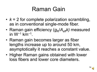 14
Raman Gain
• k = 2 for complete polarization scrambling,
as in conventional single-mode fiber.
• Raman gain efficiency (gR/Aeffk) measured
in W−1 km−1.
• Raman gain becomes larger as fiber
lengths increase up to around 50 km,
asymptotically it reaches a constant value.
• Higher Raman gains obtained with lower
loss fibers and lower core diameters.
 