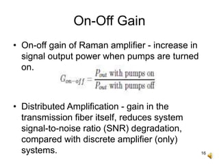 16
On-Off Gain
• On-off gain of Raman amplifier - increase in
signal output power when pumps are turned
on.
• Distributed Amplification - gain in the
transmission fiber itself, reduces system
signal-to-noise ratio (SNR) degradation,
compared with discrete amplifier (only)
systems.
 