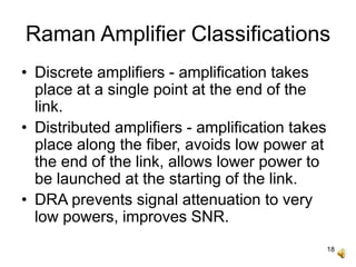 18
Raman Amplifier Classifications
• Discrete amplifiers - amplification takes
place at a single point at the end of the
link.
• Distributed amplifiers - amplification takes
place along the fiber, avoids low power at
the end of the link, allows lower power to
be launched at the starting of the link.
• DRA prevents signal attenuation to very
low powers, improves SNR.
 