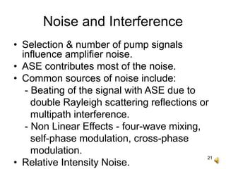 21
Noise and Interference
• Selection & number of pump signals
influence amplifier noise.
• ASE contributes most of the noise.
• Common sources of noise include:
- Beating of the signal with ASE due to
double Rayleigh scattering reflections or
multipath interference.
- Non Linear Effects - four-wave mixing,
self-phase modulation, cross-phase
modulation.
• Relative Intensity Noise.
 