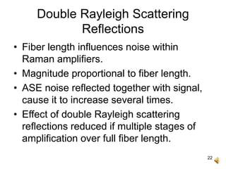 22
Double Rayleigh Scattering
Reflections
• Fiber length influences noise within
Raman amplifiers.
• Magnitude proportional to fiber length.
• ASE noise reflected together with signal,
cause it to increase several times.
• Effect of double Rayleigh scattering
reflections reduced if multiple stages of
amplification over full fiber length.
 
