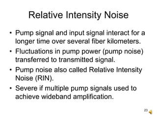 23
Relative Intensity Noise
• Pump signal and input signal interact for a
longer time over several fiber kilometers.
• Fluctuations in pump power (pump noise)
transferred to transmitted signal.
• Pump noise also called Relative Intensity
Noise (RIN).
• Severe if multiple pump signals used to
achieve wideband amplification.
 