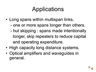 30
Applications
• Long spans within multispan links.
- one or more spans longer than others.
- hut skipping : spans made intentionally
longer, skip repeaters to reduce capital
and operating expenditure.
• High capacity long distance systems.
• Optical amplifiers and waveguides in
general.
 