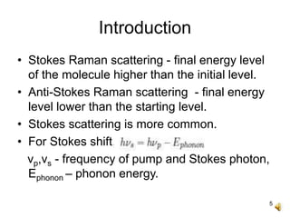 5
Introduction
• Stokes Raman scattering - final energy level
of the molecule higher than the initial level.
• Anti-Stokes Raman scattering - final energy
level lower than the starting level.
• Stokes scattering is more common.
• For Stokes shift,
νp,νs - frequency of pump and Stokes photon,
Ephonon – phonon energy.
 
