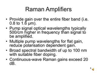 8
Raman Amplifiers
• Provide gain over the entire fiber band (i.e.
0.8 to 1.6 μm).
• Pump signal optical wavelengths typically
500/cm higher in frequency than signal to
be amplified.
• Multiple pump wavelengths for flat gain,
reduce polarisation dependent gain.
• Broad spectral bandwidth of up to 100 nm
with suitable fiber doping.
• Continuous-wave Raman gains exceed 20
dB.
 