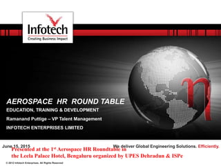 © 2012 Infotech Enterprises. All Rights Reserved
We deliver Global Engineering Solutions. Efficiently.June 15, 2015
AEROSPACE HR ROUND TABLE
EDUCATION, TRAINING & DEVELOPMENT
Ramanand Puttige – VP Talent Management
INFOTECH ENTERPRISES LIMITED
Presented at the 1st Aerospace HR Roundtable in
the Leela Palace Hotel, Bengaluru organized by UPES Dehradun & ISPe
 