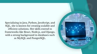 Specializing in Java, Python, JavaScript, and
SQL, she is known for creating scalable and
efficient solutions. Her skills extend to
frameworks like React, Node.js, and Django,
with a strong background in databases such
as MySQL and PostgreSQL.
 