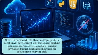 Skilled in frameworks like React and Django, she is
adept in API development, unit testing, and database
optimization. Raman's mentorship of aspiring
developers through workshops showcases her
commitment to giving back.
 