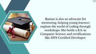 Raman is also an advocate for
mentoring, helping young learners
explore the world of coding through
workshops. She holds a B.S. in
Computer Science and certifications
like AWS Certified Developer.
 