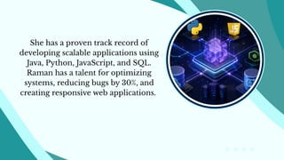 She has a proven track record of
developing scalable applications using
Java, Python, JavaScript, and SQL.
Raman has a talent for optimizing
systems, reducing bugs by 30%, and
creating responsive web applications.
 
