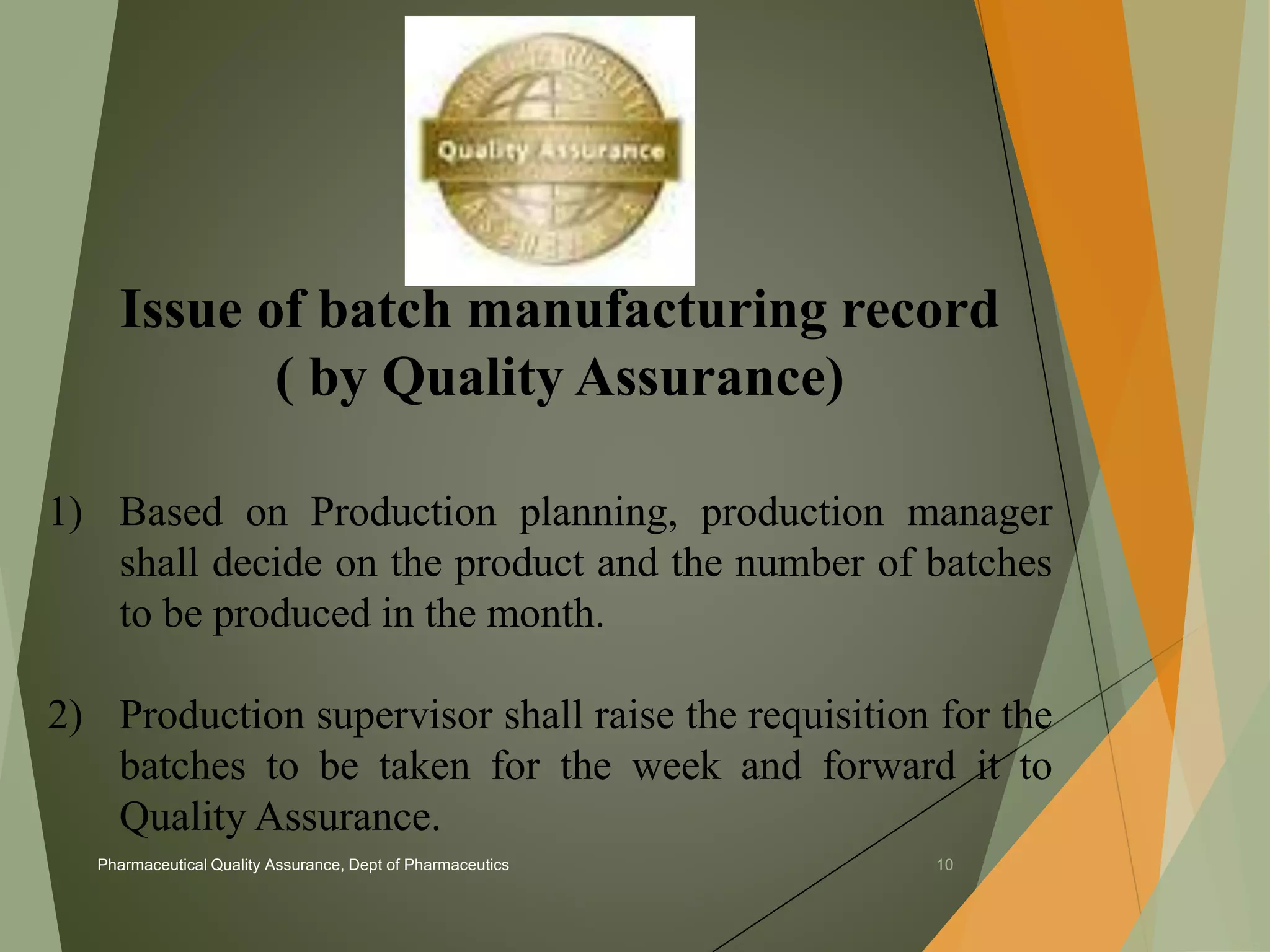 Issue of batch manufacturing record 
( by Quality Assurance) 
1) Based on Production planning, production manager 
shall decide on the product and the number of batches 
to be produced in the month. 
2) Production supervisor shall raise the requisition for the 
batches to be taken for the week and forward it to 
Quality Assurance. 
Pharmaceutical Quality Assurance, Dept of Pharmaceutics 10 
 