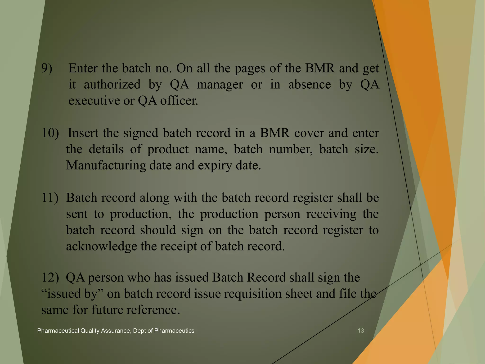 9) Enter the batch no. On all the pages of the BMR and get 
it authorized by QA manager or in absence by QA 
executive or QA officer. 
10) Insert the signed batch record in a BMR cover and enter 
the details of product name, batch number, batch size. 
Manufacturing date and expiry date. 
11) Batch record along with the batch record register shall be 
sent to production, the production person receiving the 
batch record should sign on the batch record register to 
acknowledge the receipt of batch record. 
12) QA person who has issued Batch Record shall sign the 
“issued by” on batch record issue requisition sheet and file the 
same for future reference. 
Pharmaceutical Quality Assurance, Dept of Pharmaceutics 13 
 