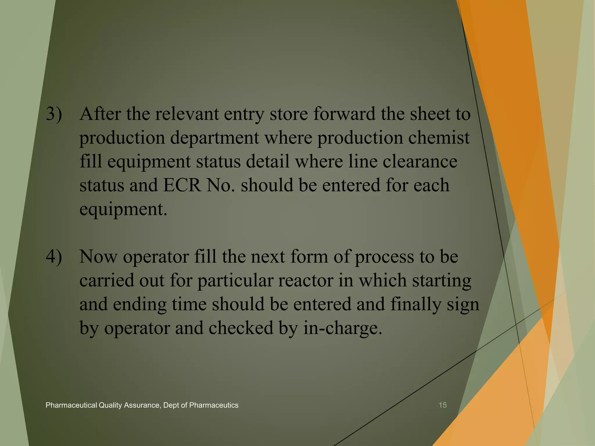 3) After the relevant entry store forward the sheet to 
production department where production chemist 
fill equipment status detail where line clearance 
status and ECR No. should be entered for each 
equipment. 
4) Now operator fill the next form of process to be 
carried out for particular reactor in which starting 
and ending time should be entered and finally sign 
by operator and checked by in-charge. 
Pharmaceutical Quality Assurance, Dept of Pharmaceutics 15 
 