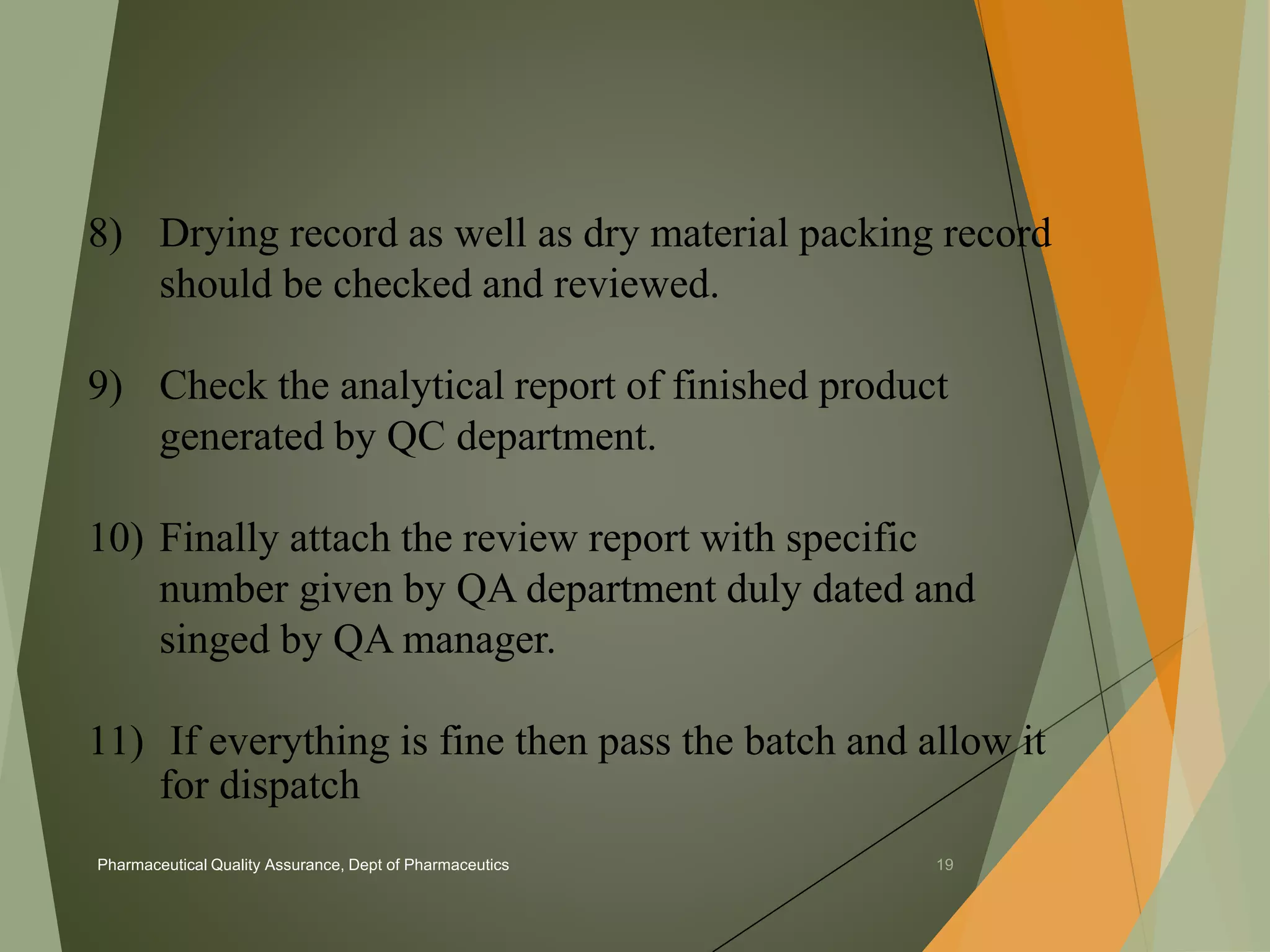 8) Drying record as well as dry material packing record 
should be checked and reviewed. 
9) Check the analytical report of finished product 
generated by QC department. 
10) Finally attach the review report with specific 
number given by QA department duly dated and 
singed by QA manager. 
11) If everything is fine then pass the batch and allow it 
for dispatch 
Pharmaceutical Quality Assurance, Dept of Pharmaceutics 19 
 