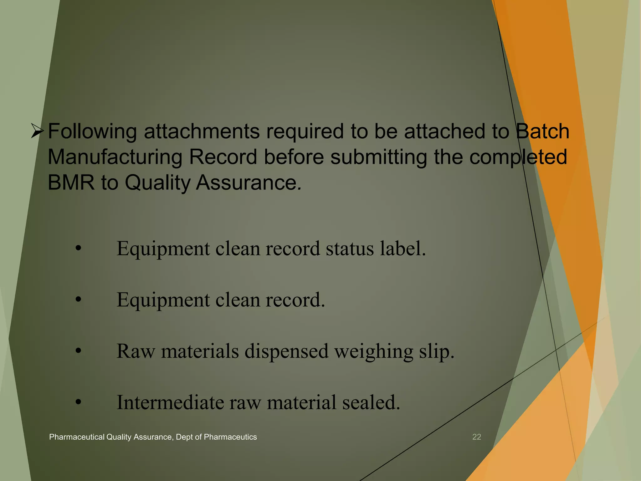 Following attachments required to be attached to Batch 
Manufacturing Record before submitting the completed 
BMR to Quality Assurance. 
• Equipment clean record status label. 
• Equipment clean record. 
• Raw materials dispensed weighing slip. 
• Intermediate raw material sealed. 
Pharmaceutical Quality Assurance, Dept of Pharmaceutics 22 
 