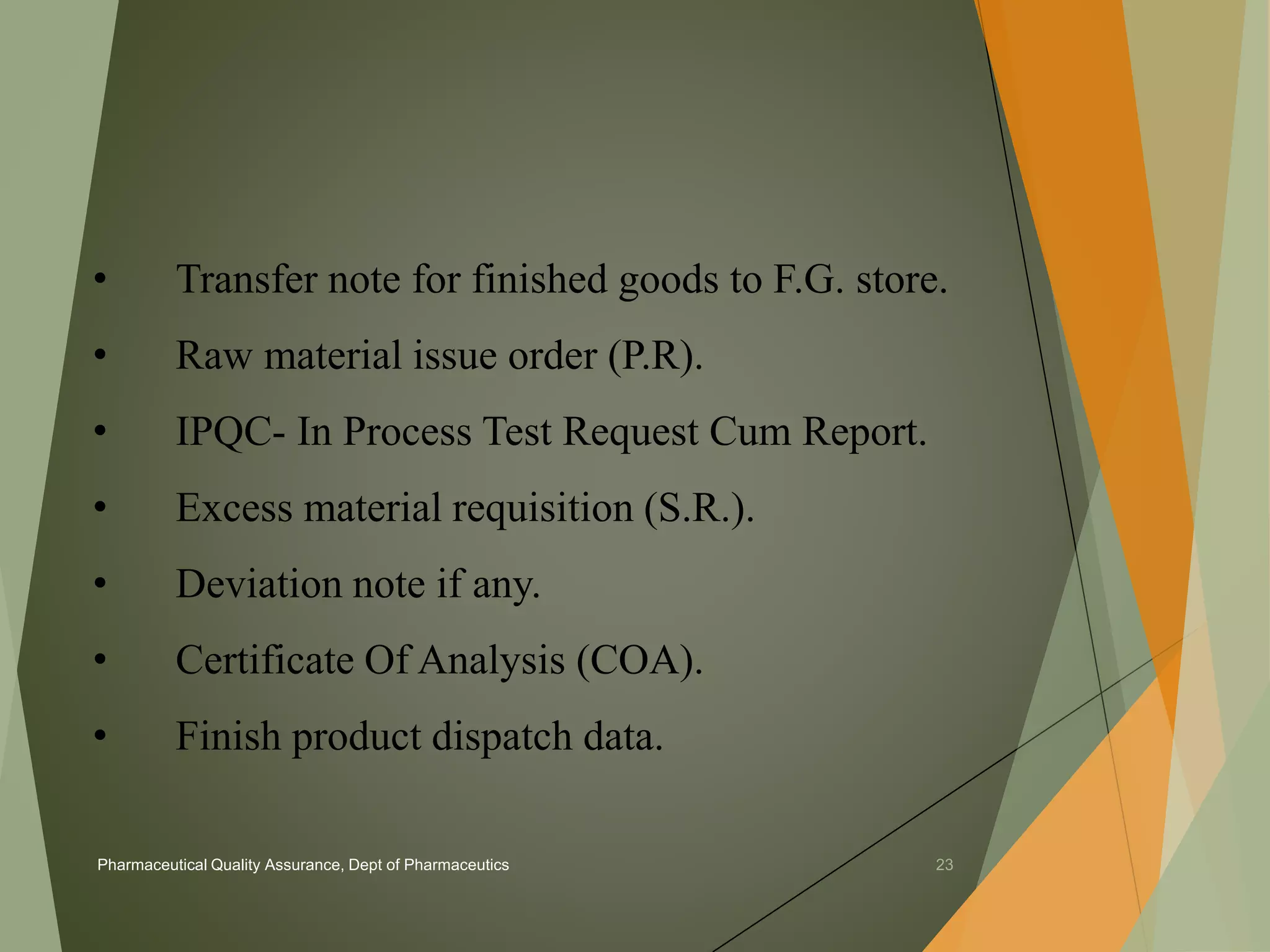 • Transfer note for finished goods to F.G. store. 
• Raw material issue order (P.R). 
• IPQC- In Process Test Request Cum Report. 
• Excess material requisition (S.R.). 
• Deviation note if any. 
• Certificate Of Analysis (COA). 
• Finish product dispatch data. 
Pharmaceutical Quality Assurance, Dept of Pharmaceutics 23 
 