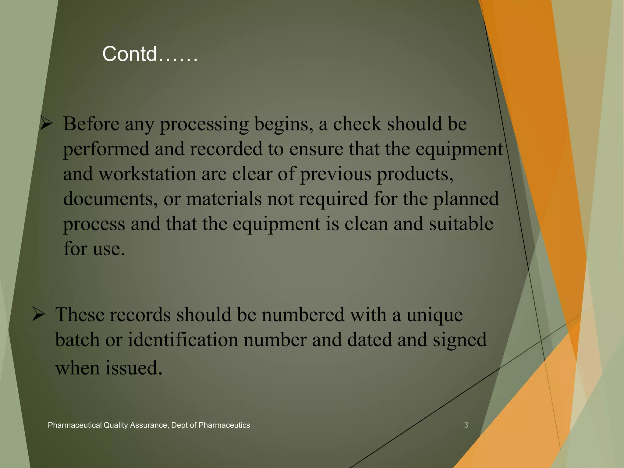 Contd…… 
 Before any processing begins, a check should be 
performed and recorded to ensure that the equipment 
and workstation are clear of previous products, 
documents, or materials not required for the planned 
process and that the equipment is clean and suitable 
for use. 
 These records should be numbered with a unique 
batch or identification number and dated and signed 
when issued. 
Pharmaceutical Quality Assurance, Dept of Pharmaceutics 3 
 