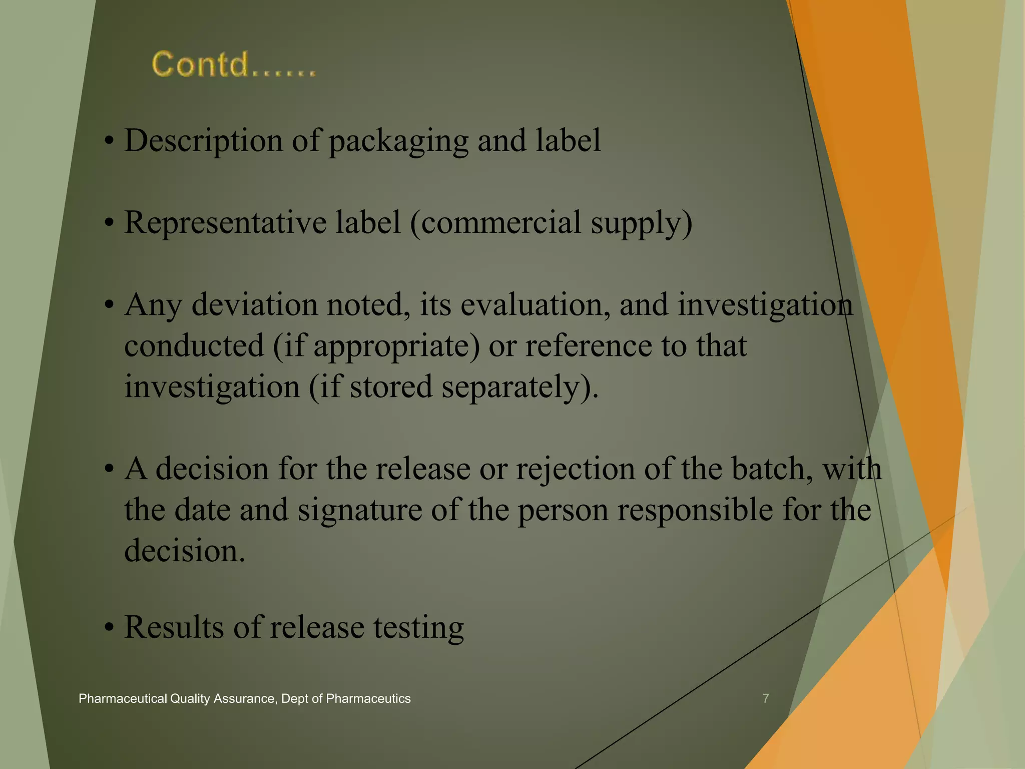 • Description of packaging and label 
• Representative label (commercial supply) 
• Any deviation noted, its evaluation, and investigation 
conducted (if appropriate) or reference to that 
investigation (if stored separately). 
• A decision for the release or rejection of the batch, with 
the date and signature of the person responsible for the 
decision. 
• Results of release testing 
Pharmaceutical Quality Assurance, Dept of Pharmaceutics 7 
 