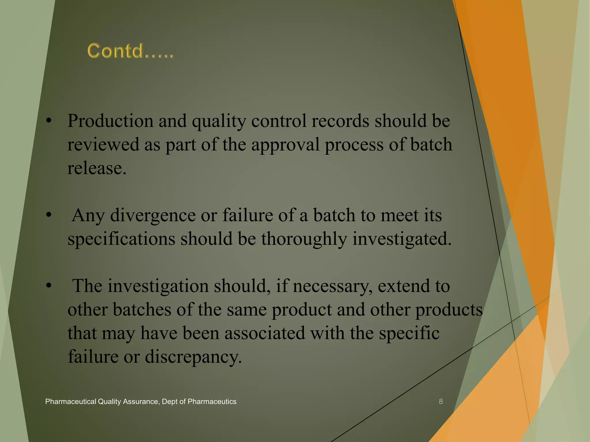 • Production and quality control records should be 
reviewed as part of the approval process of batch 
release. 
• Any divergence or failure of a batch to meet its 
specifications should be thoroughly investigated. 
• The investigation should, if necessary, extend to 
other batches of the same product and other products 
that may have been associated with the specific 
failure or discrepancy. 
Pharmaceutical Quality Assurance, Dept of Pharmaceutics 8 
 