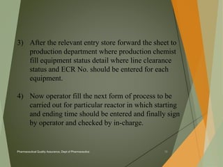 3) After the relevant entry store forward the sheet to 
production department where production chemist 
fill equipment status detail where line clearance 
status and ECR No. should be entered for each 
equipment. 
4) Now operator fill the next form of process to be 
carried out for particular reactor in which starting 
and ending time should be entered and finally sign 
by operator and checked by in-charge. 
Pharmaceutical Quality Assurance, Dept of Pharmaceutics 15 
 