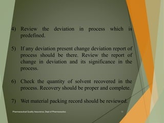 4) Review the deviation in process which is 
predefined. 
5) If any deviation present change deviation report of 
process should be there. Review the report of 
change in deviation and its significance in the 
process. 
6) Check the quantity of solvent recovered in the 
process. Recovery should be proper and complete. 
7) Wet material packing record should be reviewed. 
Pharmaceutical Quality Assurance, Dept of Pharmaceutics 18 
 