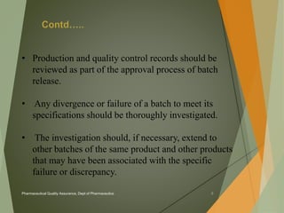 • Production and quality control records should be 
reviewed as part of the approval process of batch 
release. 
• Any divergence or failure of a batch to meet its 
specifications should be thoroughly investigated. 
• The investigation should, if necessary, extend to 
other batches of the same product and other products 
that may have been associated with the specific 
failure or discrepancy. 
Pharmaceutical Quality Assurance, Dept of Pharmaceutics 8 
 