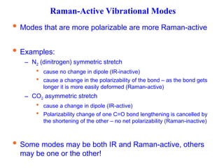 Raman-Active Vibrational Modes
 Modes that are more polarizable are more Raman-active
 Examples:
– N2 (dinitrogen) symmetric stretch
 cause no change in dipole (IR-inactive)
 cause a change in the polarizability of the bond – as the bond gets
longer it is more easily deformed (Raman-active)
– CO2 asymmetric stretch
 cause a change in dipole (IR-active)
 Polarizability change of one C=O bond lengthening is cancelled by
the shortening of the other – no net polarizability (Raman-inactive)
 Some modes may be both IR and Raman-active, others
may be one or the other!
 