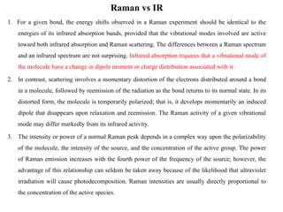 Raman vs IR
1. For a given bond, the energy shifts observed in a Raman experiment should be identical to the
energies of its infrared absorption bands, provided that the vibrational modes involved are active
toward both infrared absorption and Raman scattering. The differences between a Raman spectrum
and an infrared spectrum are not surprising. Infrared absorption requires that a vibrational mode of
the molecule have a change in dipole moment or charge distribution associated with it.
2. In contrast, scattering involves a momentary distortion of the electrons distributed around a bond
in a molecule, followed by reemission of the radiation as the bond returns to its normal state. In its
distorted form, the molecule is temporarily polarized; that is, it develops momentarily an induced
dipole that disappears upon relaxation and reemission. The Raman activity of a given vibrational
mode may differ markedly from its infrared activity.
3. The intensity or power of a normal Raman peak depends in a complex way upon the polarizability
of the molecule, the intensity of the source, and the concentration of the active group. The power
of Raman emission increases with the fourth power of the frequency of the source; however, the
advantage of this relationship can seldom be taken away because of the likelihood that ultraviolet
irradiation will cause photodecomposition. Raman intensities are usually directly proportional to
the concentration of the active species.
 