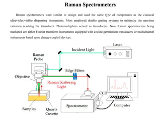 Raman Spectrometers
Raman spectrometers were similar in design and used the same type of components as the classical
ultraviolet/visible dispersing instruments. Most employed double grating systems to minimize the spurious
radiation reaching the transducer. Photomultipliers served as transducers. Now Raman spectrometers being
marketed are either Fourier transform instruments equipped with cooled germanium transducers or multichannel
instruments based upon charge-coupled devices.
 
