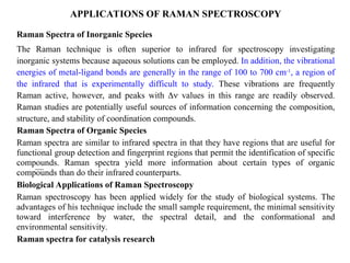 APPLICATIONS OF RAMAN SPECTROSCOPY
Raman Spectra of Inorganic Species
The Raman technique is often superior to infrared for spectroscopy investigating
inorganic systems because aqueous solutions can be employed. In addition, the vibrational
energies of metal-ligand bonds are generally in the range of 100 to 700 cm-1
, a region of
the infrared that is experimentally difficult to study. These vibrations are frequently
Raman active, however, and peaks with  values in this range are readily observed.
Raman studies are potentially useful sources of information concerning the composition,
structure, and stability of coordination compounds.
Raman Spectra of Organic Species
Raman spectra are similar to infrared spectra in that they have regions that are useful for
functional group detection and fingerprint regions that permit the identification of specific
compounds. Raman spectra yield more information about certain types of organic
compounds than do their infrared counterparts.
Biological Applications of Raman Spectroscopy
Raman spectroscopy has been applied widely for the study of biological systems. The
advantages of his technique include the small sample requirement, the minimal sensitivity
toward interference by water, the spectral detail, and the conformational and
environmental sensitivity.
Raman spectra for catalysis research
 