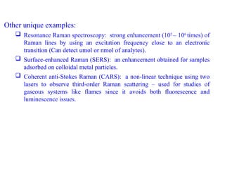 Other unique examples:
 Resonance Raman spectroscopy: strong enhancement (102
– 106
times) of
Raman lines by using an excitation frequency close to an electronic
transition (Can detect umol or nmol of analytes).
 Surface-enhanced Raman (SERS): an enhancement obtained for samples
adsorbed on colloidal metal particles.
 Coherent anti-Stokes Raman (CARS): a non-linear technique using two
lasers to observe third-order Raman scattering – used for studies of
gaseous systems like flames since it avoids both fluorescence and
luminescence issues.
 