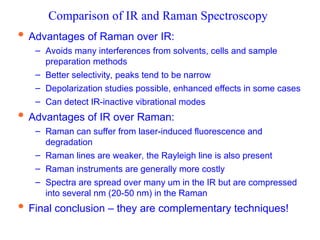 Comparison of IR and Raman Spectroscopy
 Advantages of Raman over IR:
– Avoids many interferences from solvents, cells and sample
preparation methods
– Better selectivity, peaks tend to be narrow
– Depolarization studies possible, enhanced effects in some cases
– Can detect IR-inactive vibrational modes
 Advantages of IR over Raman:
– Raman can suffer from laser-induced fluorescence and
degradation
– Raman lines are weaker, the Rayleigh line is also present
– Raman instruments are generally more costly
– Spectra are spread over many um in the IR but are compressed
into several nm (20-50 nm) in the Raman
 Final conclusion – they are complementary techniques!
 