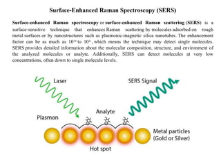 Surface-Enhanced Raman Spectroscopy (SERS)
Surface-enhanced Raman spectroscopy or surface-enhanced Raman scattering (SERS) is a
surface-sensitive technique that enhances Raman scattering by molecules adsorbed on rough
metal surfaces or by nanostructures such as plasmonic-magnetic silica nanotubes. The enhancement
factor can be as much as 1010
to 1011
, which means the technique may detect single molecules.
SERS provides detailed information about the molecular composition, structure, and environment of
the analyzed molecules or analyte. Additionally, SERS can detect molecules at very low
concentrations, often down to single molecule levels.
 