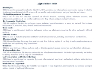 Applications of SERS
•Bioanalysis:
•SERS is used to analyze biomolecules like DNA, RNA, proteins, and other cellular components, making it valuable
for diagnostics and research in life sciences. It can also be used to detect cancer markers, bacteria, and viruses.
•Medical Diagnosis and Treatment:
•SERS can be used for label-free detection of various diseases, including cancer, infectious diseases, and
inflammatory conditions. It can also be used to monitor drug efficacy and personalize treatments.
•Environmental Monitoring:
•SERS is employed for detecting pollutants, toxins, and other harmful substances in water, air, and soil. This includes
the detection of pesticides, heavy metals, and other contaminants.
•Food Safety:
•SERS can be used to detect foodborne pathogens, toxins, and adulterants, ensuring the safety and quality of food
products.
•Material Science:
•SERS is used to study the properties and behavior of various materials, including nanomaterials and thin films.
•Pharmaceuticals:
•SERS is used in drug discovery, drug analysis, and drug delivery studies. It can help in understanding drug-target
interactions and optimizing drug formulations.
•Forensics:
•SERS is used for trace evidence analysis, such as detecting gunshot residue, explosives, and other illicit substances.
•Explosives Detection:
•SERS is a valuable tool for detecting explosives and other hazardous materials due to its high sensitivity and ability
to identify molecules even at very low concentrations.
•Art Conservation and Cultural Heritage:
•SERS can be used to analyze pigments, dyes, and other materials used in art and cultural artifacts, aiding in their
preservation and restoration.
•Point-of-Care Diagnostics:
•SERS-based sensors are being developed for use in point-of-care diagnostics, enabling rapid and accurate testing in
settings outside of traditional laboratories.
 
