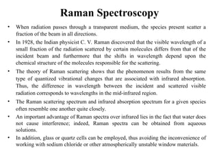Raman Spectroscopy
• When radiation passes through a transparent medium, the species present scatter a
fraction of the beam in all directions.
• In 1928, the Indian physicist C. V. Raman discovered that the visible wavelength of a
small fraction of the radiation scattered by certain molecules differs from that of the
incident beam and furthermore that the shifts in wavelength depend upon the
chemical structure of the molecules responsible for the scattering.
• The theory of Raman scattering shows that the phenomenon results from the same
type of quantized vibrational changes that are associated with infrared absorption.
Thus, the difference in wavelength between the incident and scattered visible
radiation corresponds to wavelengths in the mid-infrared region.
• The Raman scattering spectrum and infrared absorption spectrum for a given species
often resemble one another quite closely.
• An important advantage of Raman spectra over infrared lies in the fact that water does
not cause interference; indeed, Raman spectra can be obtained from aqueous
solutions.
• In addition, glass or quartz cells can be employed, thus avoiding the inconvenience of
working with sodium chloride or other atmospherically unstable window materials.
 