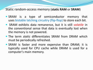 Static random-access memory (static RAM or SRAM)
 SRAM is a type of semiconductor memory that
uses bistable latching circuitry (flip-flop) to store each bit.
 SRAM exhibits data remanence, but it is still volatile in
the conventional sense that data is eventually lost when
the memory is not powered.
 The term static differentiates SRAM from DRAM which
must be periodically refreshed.
 SRAM is faster and more expensive than DRAM; it is
typically used for CPU cache while DRAM is used for a
computer's main memory.
 