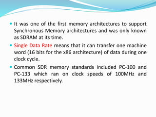  It was one of the first memory architectures to support
Synchronous Memory architectures and was only known
as SDRAM at its time.
 Single Data Rate means that it can transfer one machine
word (16 bits for the x86 architecture) of data during one
clock cycle.
 Common SDR memory standards included PC-100 and
PC-133 which ran on clock speeds of 100MHz and
133MHz respectively.
 